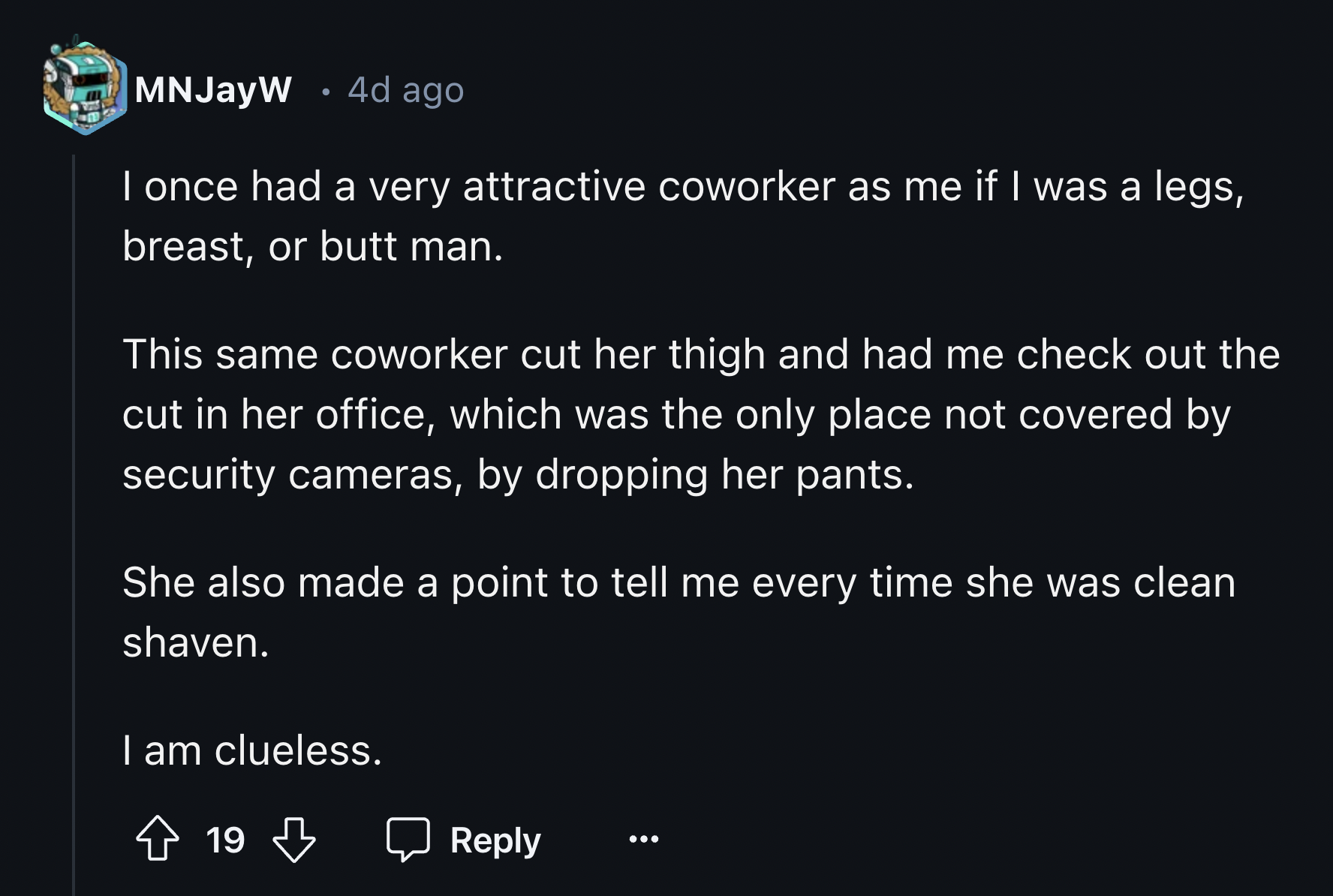 screenshot - MNJayW 4d ago I once had a very attractive coworker as me if I was a legs, breast, or butt man. This same coworker cut her thigh and had me check out the cut in her office, which was the only place not covered by security cameras, by dropping